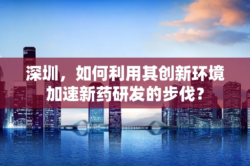 深圳，如何利用其创新环境加速新药研发的步伐？