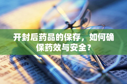 开封后药品的保存，如何确保药效与安全？