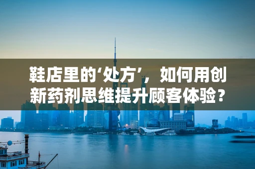 鞋店里的‘处方’，如何用创新药剂思维提升顾客体验？