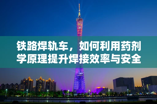 铁路焊轨车，如何利用药剂学原理提升焊接效率与安全性？
