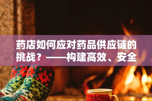 药店如何应对药品供应链的挑战？——构建高效、安全的药品供应体系