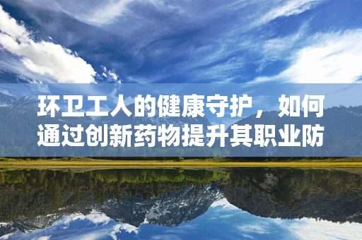环卫工人的健康守护，如何通过创新药物提升其职业防护？