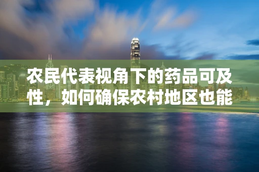 农民代表视角下的药品可及性，如何确保农村地区也能享受到创新药物的福利？