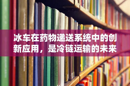 冰车在药物递送系统中的创新应用，是冷链运输的未来吗？