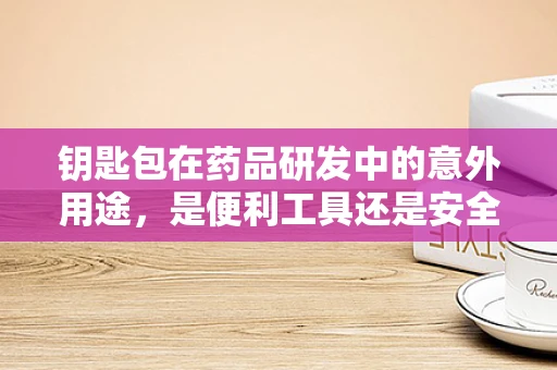钥匙包在药品研发中的意外用途，是便利工具还是安全隐忧？