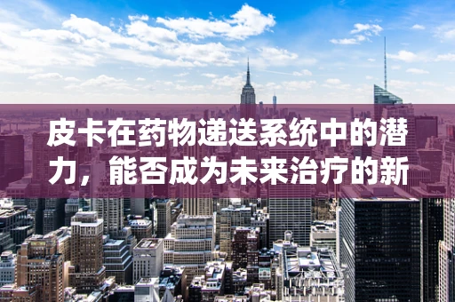 皮卡在药物递送系统中的潜力，能否成为未来治疗的新宠？