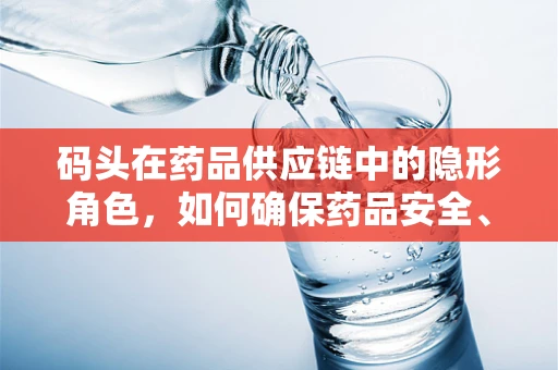 码头在药品供应链中的隐形角色，如何确保药品安全、高效地登陆医院？