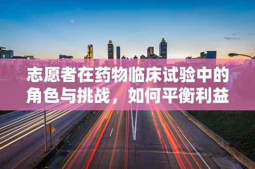 志愿者在药物临床试验中的角色与挑战，如何平衡利益与风险？