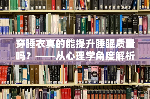 穿睡衣真的能提升睡眠质量吗？——从心理学角度解析睡衣与睡眠的微妙关系