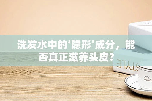 洗发水中的‘隐形’成分，能否真正滋养头皮？