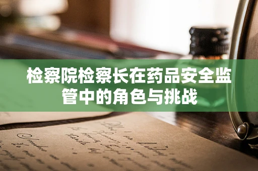 检察院检察长在药品安全监管中的角色与挑战