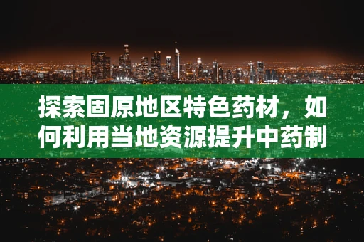 探索固原地区特色药材，如何利用当地资源提升中药制剂的本土化与疗效？