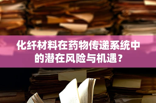 化纤材料在药物传递系统中的潜在风险与机遇？
