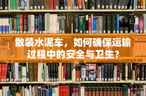 散装水泥车，如何确保运输过程中的安全与卫生？