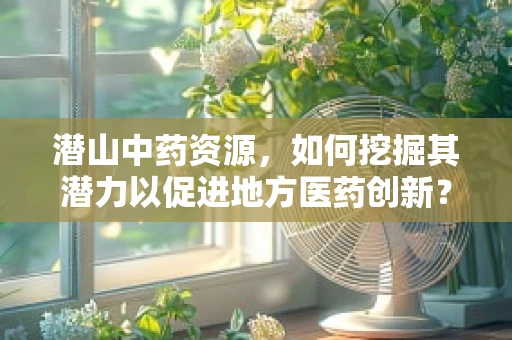 潜山中药资源，如何挖掘其潜力以促进地方医药创新？