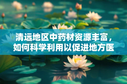 清远地区中药材资源丰富，如何科学利用以促进地方医药创新？