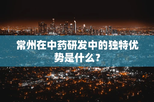 常州在中药研发中的独特优势是什么？