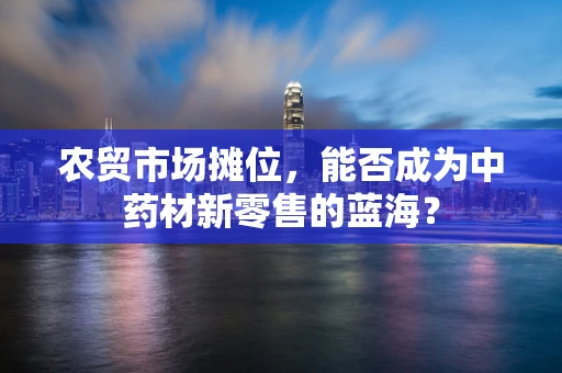农贸市场摊位，能否成为中药材新零售的蓝海？