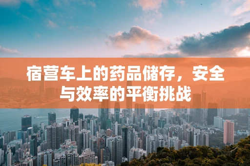 宿营车上的药品储存，安全与效率的平衡挑战