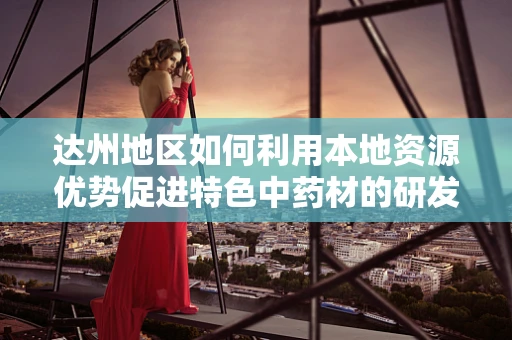 达州地区如何利用本地资源优势促进特色中药材的研发与应用？