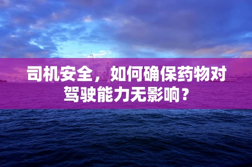 司机安全，如何确保药物对驾驶能力无影响？