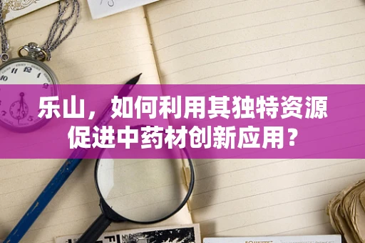 乐山，如何利用其独特资源促进中药材创新应用？
