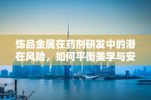 饰品金属在药剂研发中的潜在风险，如何平衡美学与安全？