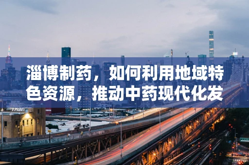 淄博制药，如何利用地域特色资源，推动中药现代化发展？