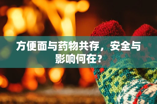 方便面与药物共存，安全与影响何在？