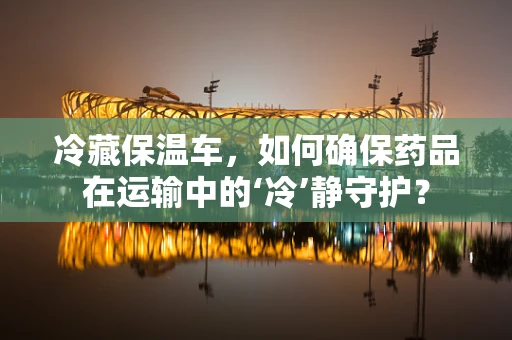 冷藏保温车，如何确保药品在运输中的‘冷’静守护？