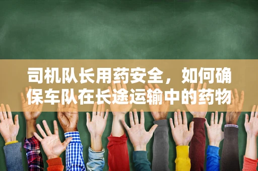 司机队长用药安全，如何确保车队在长途运输中的药物应急管理？