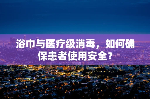 浴巾与医疗级消毒，如何确保患者使用安全？