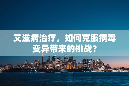 艾滋病治疗，如何克服病毒变异带来的挑战？