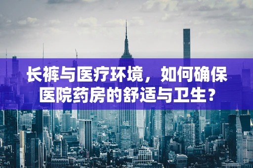 长裤与医疗环境，如何确保医院药房的舒适与卫生？