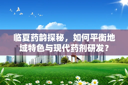 临夏药韵探秘，如何平衡地域特色与现代药剂研发？