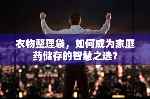 衣物整理袋，如何成为家庭药储存的智慧之选？