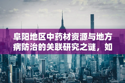 阜阳地区中药材资源与地方病防治的关联研究之谜，如何利用本土资源优化治疗方案？