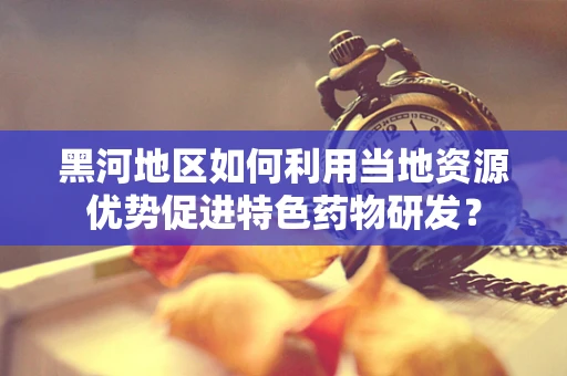 黑河地区如何利用当地资源优势促进特色药物研发？