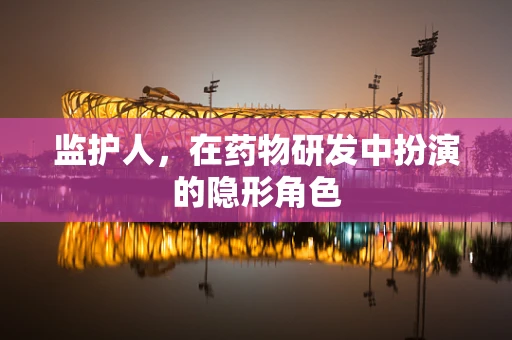 监护人，在药物研发中扮演的隐形角色