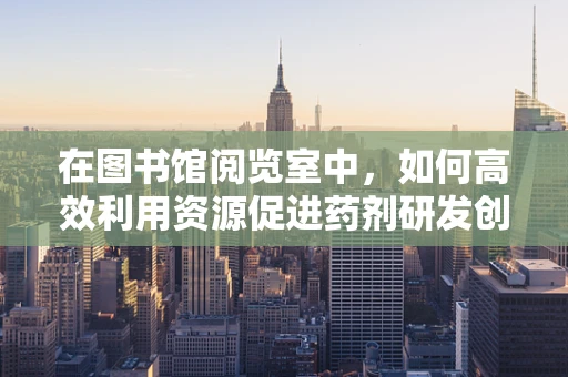 在图书馆阅览室中，如何高效利用资源促进药剂研发创新？