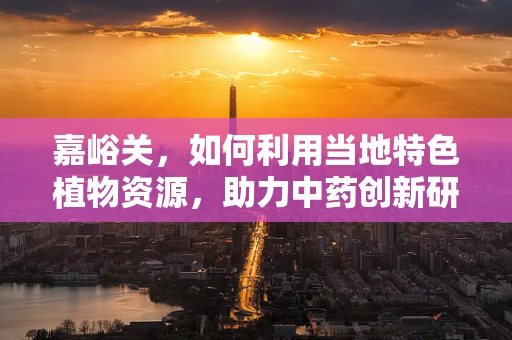 嘉峪关，如何利用当地特色植物资源，助力中药创新研发？