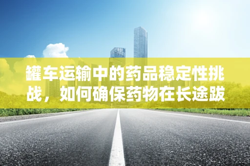 罐车运输中的药品稳定性挑战，如何确保药物在长途跋涉中的安全？