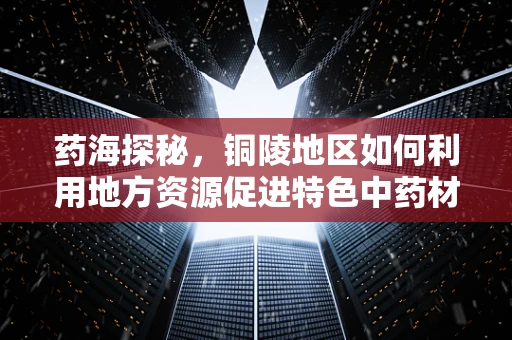 药海探秘，铜陵地区如何利用地方资源促进特色中药材铜绿山矿铜的医药价值开发？
