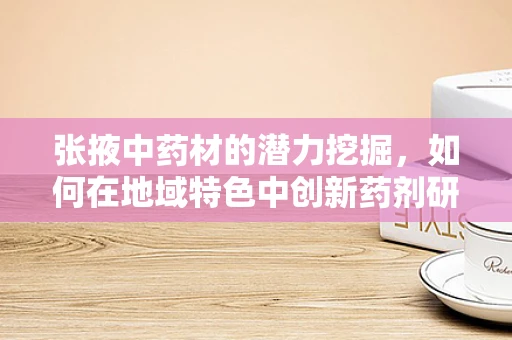 张掖中药材的潜力挖掘，如何在地域特色中创新药剂研发？