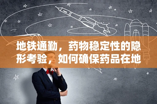 地铁通勤，药物稳定性的隐形考验，如何确保药品在地铁环境中的安全？