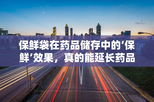 保鲜袋在药品储存中的‘保鲜’效果，真的能延长药品保质期吗？
