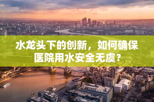 水龙头下的创新，如何确保医院用水安全无虞？