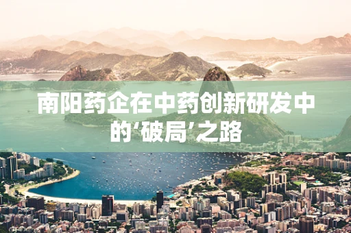 南阳药企在中药创新研发中的‘破局’之路