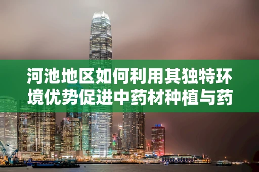 河池地区如何利用其独特环境优势促进中药材种植与药效研究？