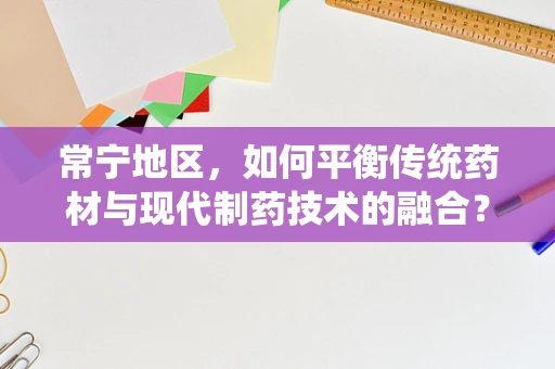 常宁地区，如何平衡传统药材与现代制药技术的融合？